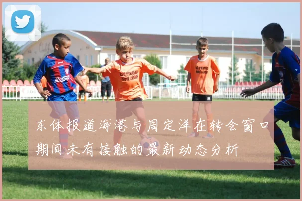 东体报道海港与周定洋在转会窗口期间未有接触的最新动态分析