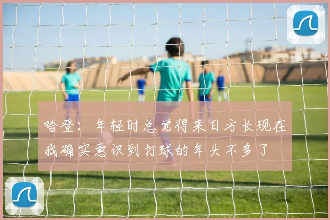 哈登：年轻时总觉得来日方长现在我确实意识到打球的年头不多了