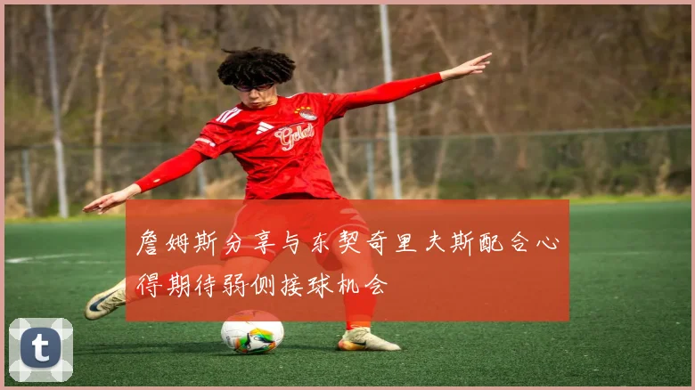 詹姆斯分享与东契奇里夫斯配合心得期待弱侧接球机会