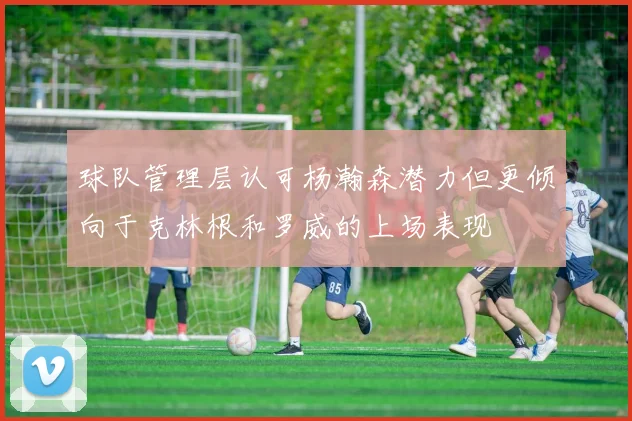 球队管理层认可杨瀚森潜力但更倾向于克林根和罗威的上场表现