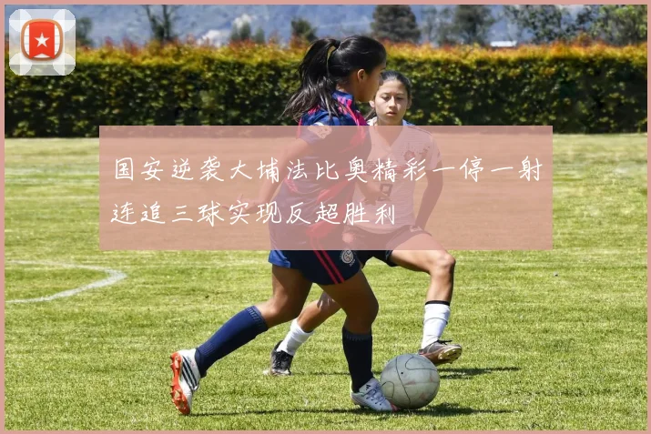 国安逆袭大埔法比奥精彩一停一射连追三球实现反超胜利