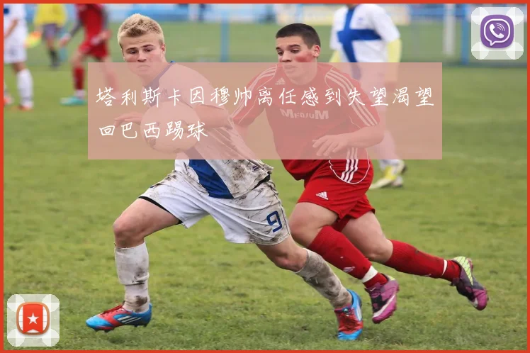 塔利斯卡因穆帅离任感到失望渴望回巴西踢球