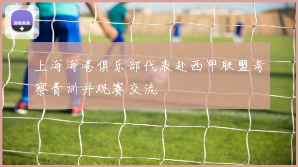 上海海港俱乐部代表赴西甲联盟考察青训并观赛交流