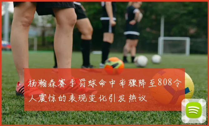 杨瀚森赛季罚球命中率骤降至808令人震惊的表现变化引发热议