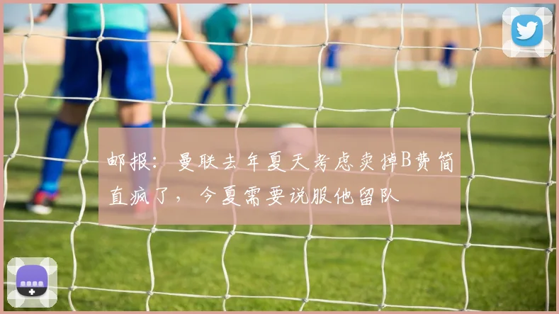 邮报：曼联去年夏天考虑卖掉B费简直疯了，今夏需要说服他留队