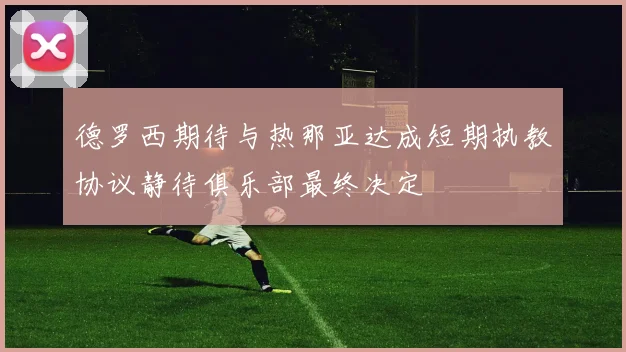 德罗西期待与热那亚达成短期执教协议静待俱乐部最终决定