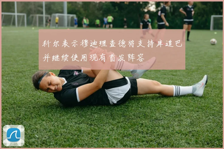 科尔表示穆迪理查德将支持库追巴并继续使用现有首发阵容