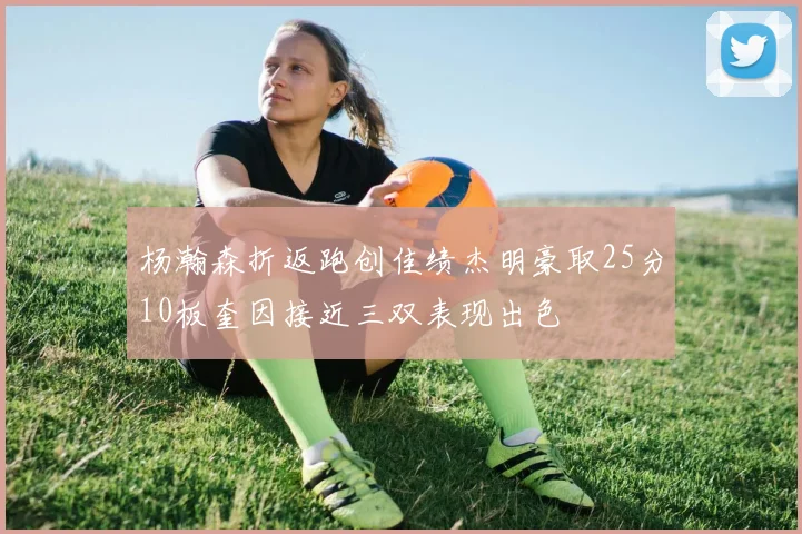 杨瀚森折返跑创佳绩杰明豪取25分10板奎因接近三双表现出色