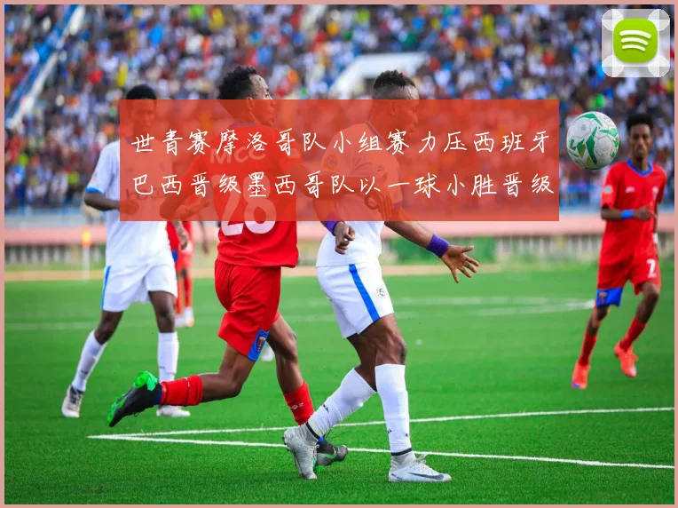 世青赛摩洛哥队小组赛力压西班牙巴西晋级墨西哥队以一球小胜晋级决赛阶段