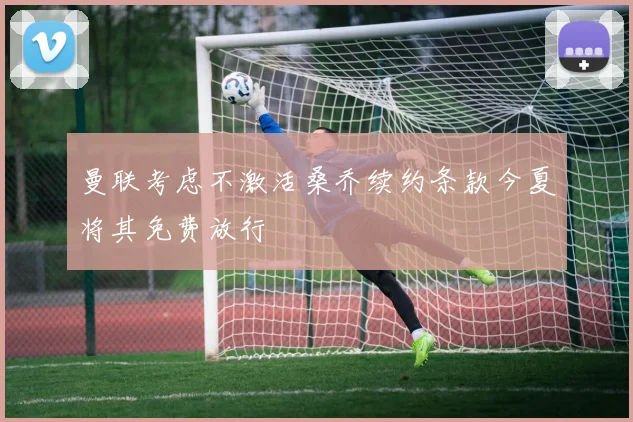 曼联考虑不激活桑乔续约条款今夏将其免费放行
