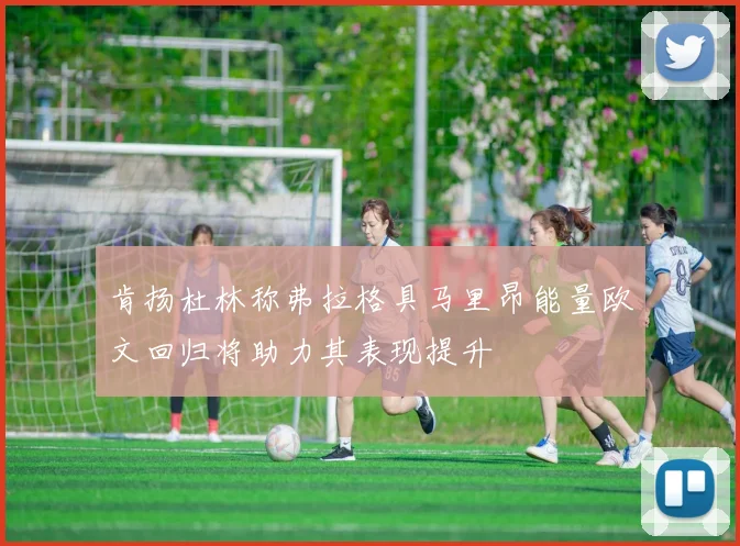 肯扬杜林称弗拉格具马里昂能量欧文回归将助力其表现提升