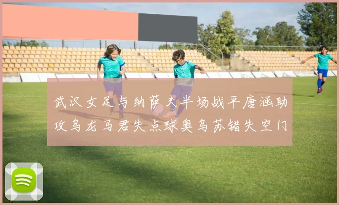 武汉女足与纳萨夫半场战平唐涵助攻乌龙马君失点球奥乌苏错失空门良机