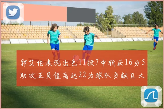 郭艾伦表现出色11投7中斩获16分5助攻正负值高达22为球队贡献巨大