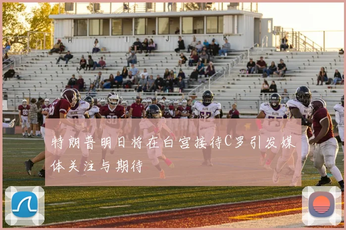 特朗普明日将在白宫接待C罗引发媒体关注与期待