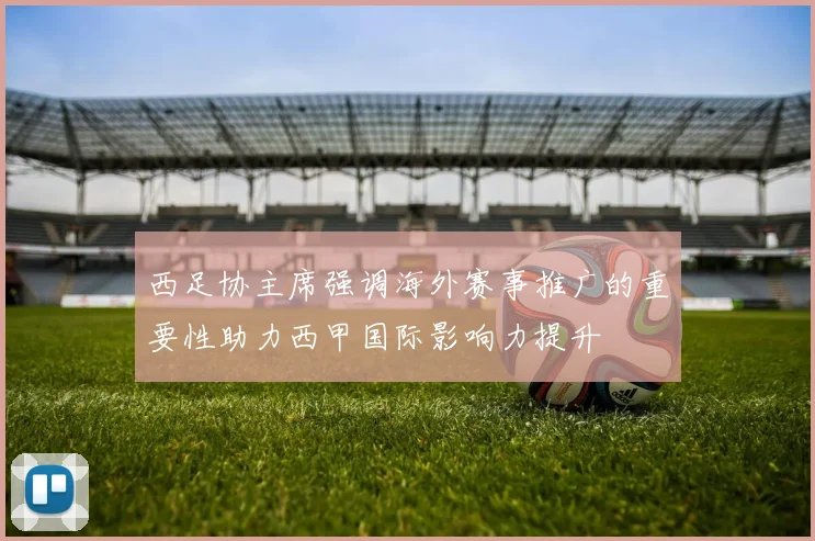 西足协主席强调海外赛事推广的重要性助力西甲国际影响力提升