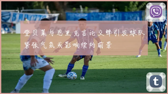 登贝莱与恩里克言论交锋引发球队紧张气氛或影响续约前景