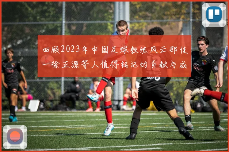 回顾2023年中国足球教练风云邵佳一徐正源等人值得铭记的贡献与成就