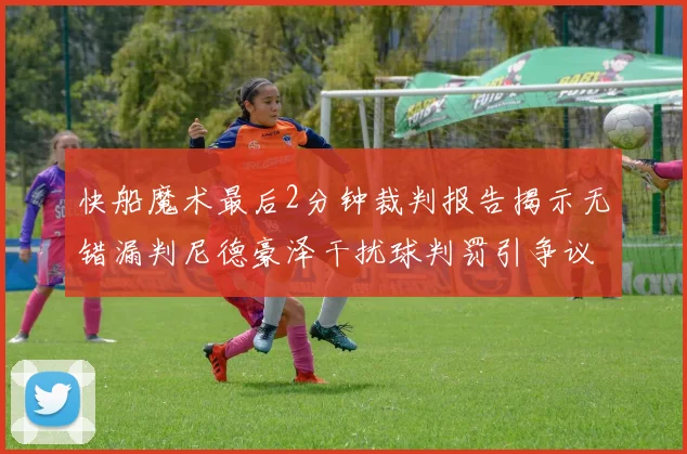 快船魔术最后2分钟裁判报告揭示无错漏判尼德豪泽干扰球判罚引争议