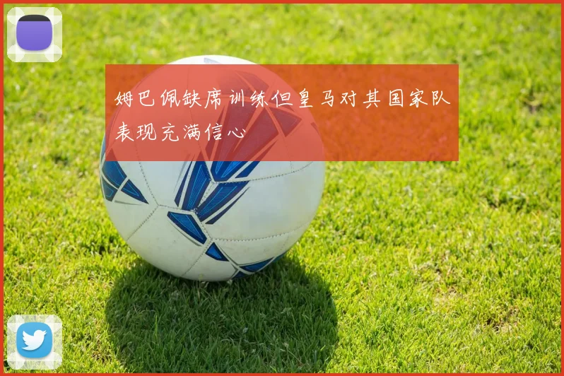 姆巴佩缺席训练但皇马对其国家队表现充满信心