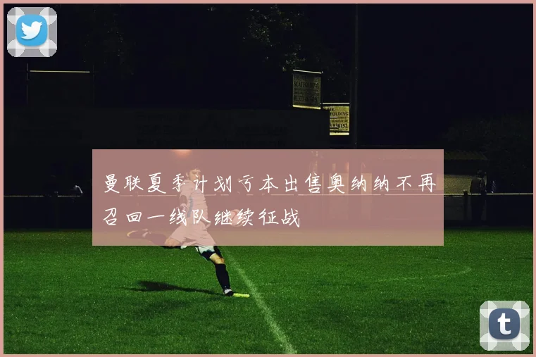 曼联夏季计划亏本出售奥纳纳不再召回一线队继续征战