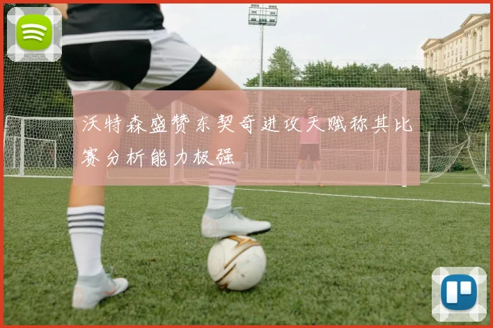 沃特森盛赞东契奇进攻天赋称其比赛分析能力极强