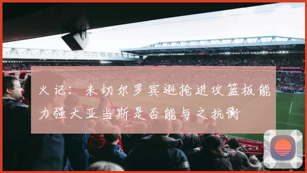 火记：米切尔罗宾逊抢进攻篮板能力强大亚当斯是否能与之抗衡