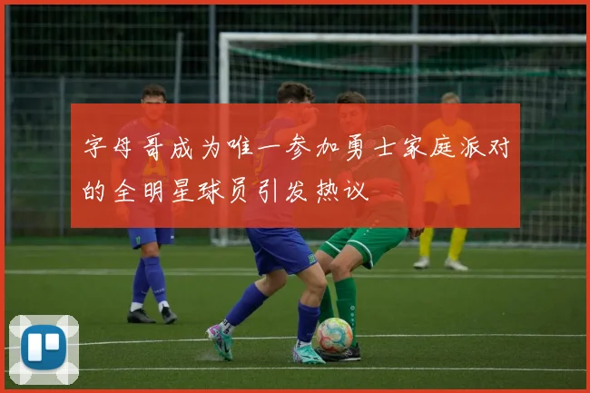 字母哥成为唯一参加勇士家庭派对的全明星球员引发热议
