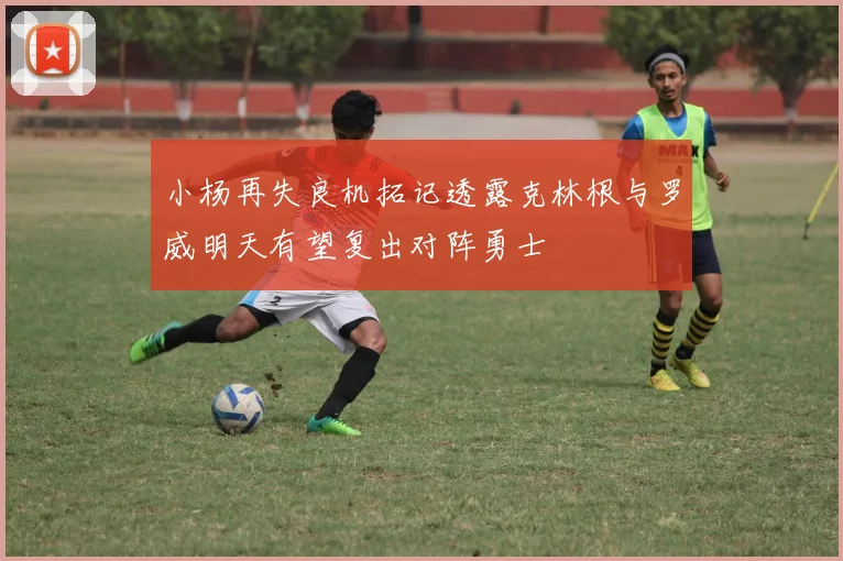 小杨再失良机拓记透露克林根与罗威明天有望复出对阵勇士