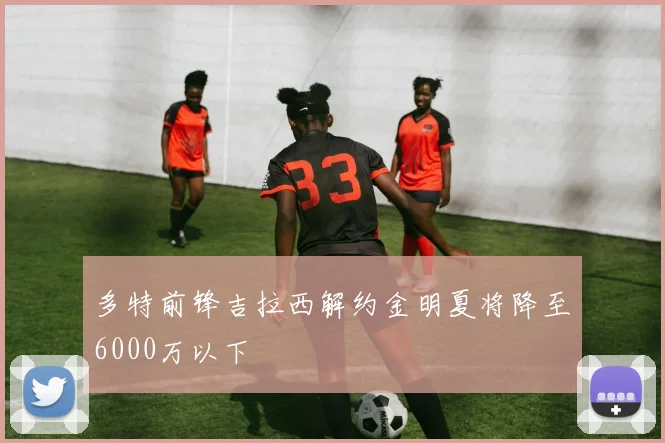 多特前锋吉拉西解约金明夏将降至6000万以下
