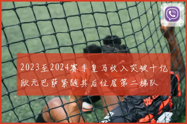 2023至2024赛季皇马收入突破十亿欧元巴萨紧随其后位居第二梯队