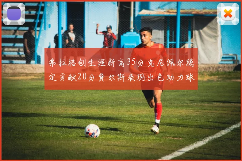 弗拉格创生涯新高35分克尼佩尔稳定贡献20分费尔斯表现出色助力球队