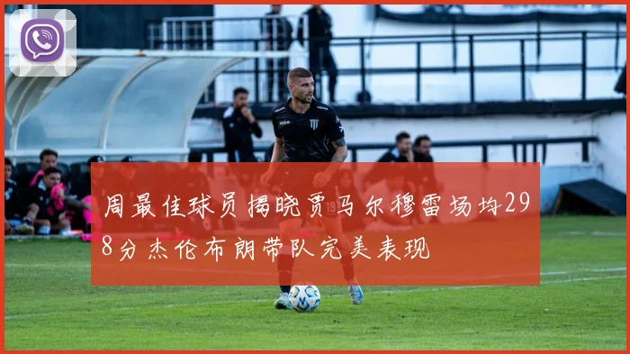 周最佳球员揭晓贾马尔穆雷场均298分杰伦布朗带队完美表现