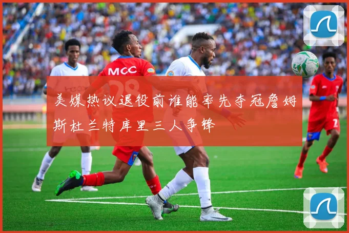 美媒热议退役前谁能率先夺冠詹姆斯杜兰特库里三人争锋