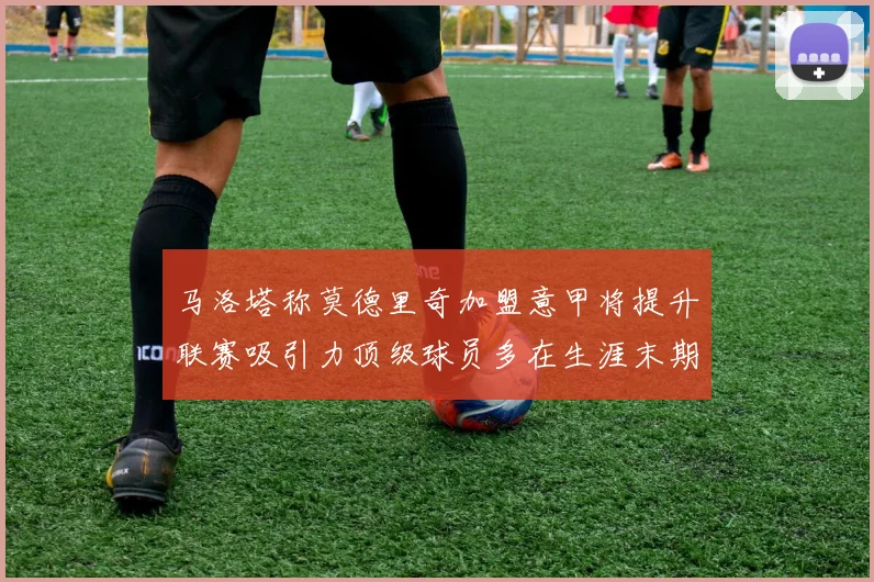 马洛塔称莫德里奇加盟意甲将提升联赛吸引力顶级球员多在生涯末期选择意甲