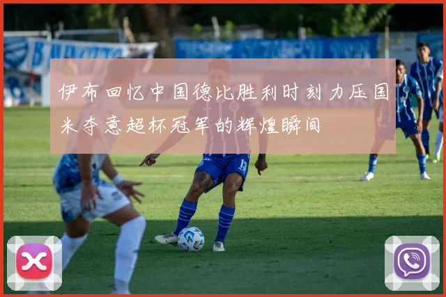 伊布回忆中国德比胜利时刻力压国米夺意超杯冠军的辉煌瞬间