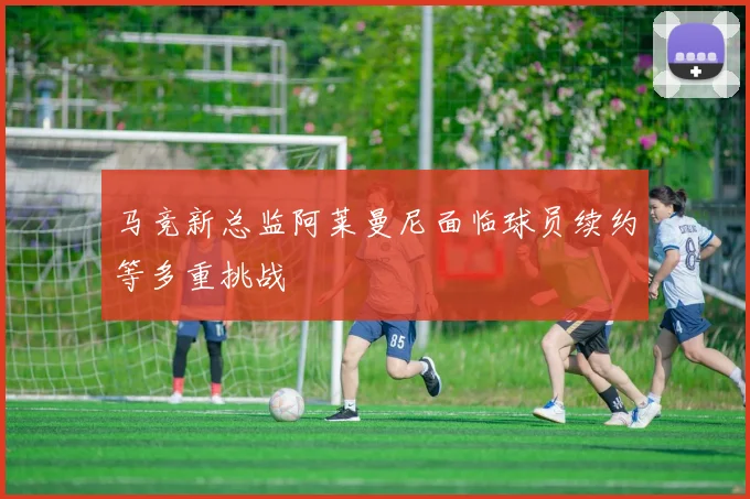马竞新总监阿莱曼尼面临球员续约等多重挑战