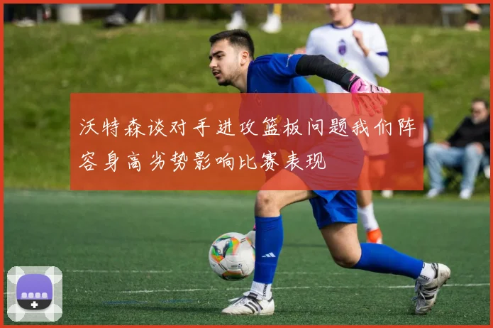 沃特森谈对手进攻篮板问题我们阵容身高劣势影响比赛表现