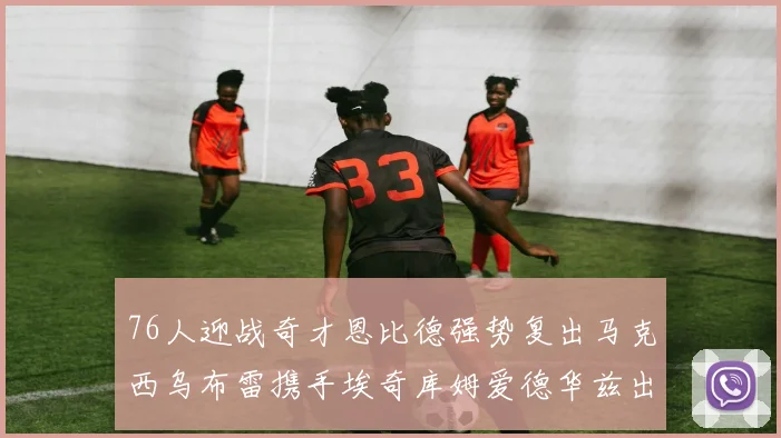 76人迎战奇才恩比德强势复出马克西乌布雷携手埃奇库姆爱德华兹出战