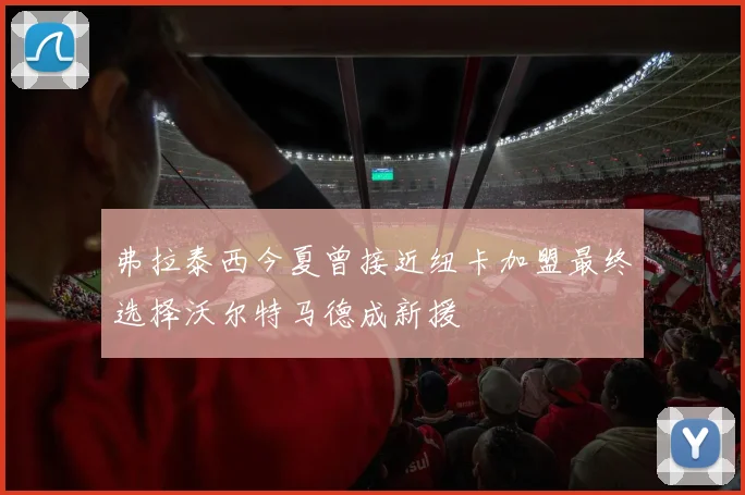弗拉泰西今夏曾接近纽卡加盟最终选择沃尔特马德成新援
