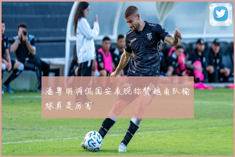 潘粤明调侃国安表现称赞越南队输球真是厉害