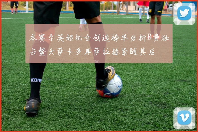 本赛季英超机会创造榜单分析B费独占鳌头萨卡多库萨拉赫紧随其后