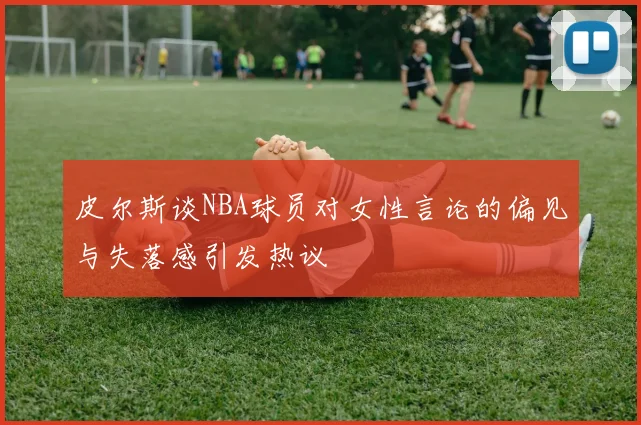 皮尔斯谈NBA球员对女性言论的偏见与失落感引发热议