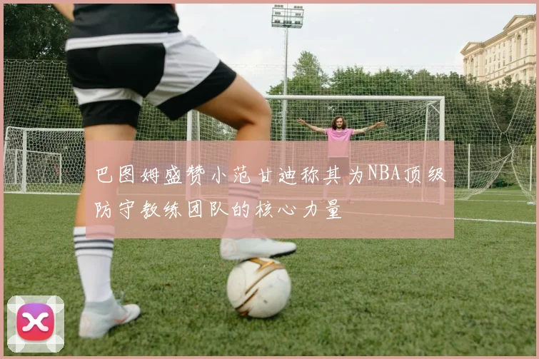 巴图姆盛赞小范甘迪称其为NBA顶级防守教练团队的核心力量