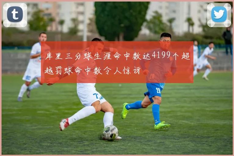 库里三分球生涯命中数达4199个超越罚球命中数令人惊讶