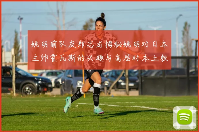 姚明前队友郑志龙揭秘姚明对日本主帅霍瓦斯的兴趣与高层对本土教练的偏好